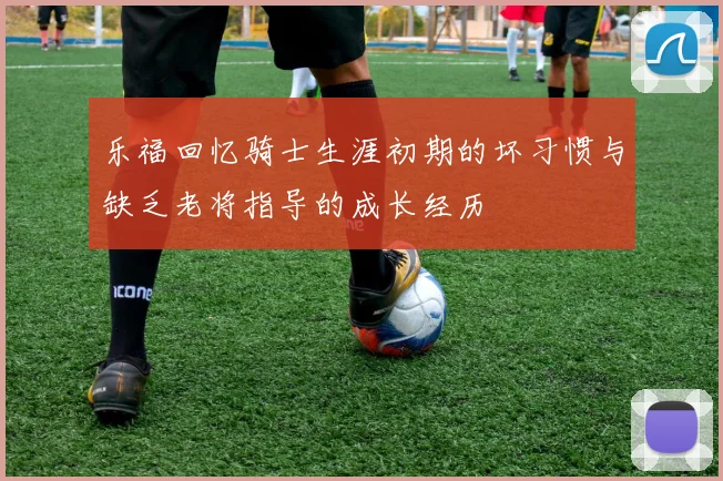 乐福回忆骑士生涯初期的坏习惯与缺乏老将指导的成长经历