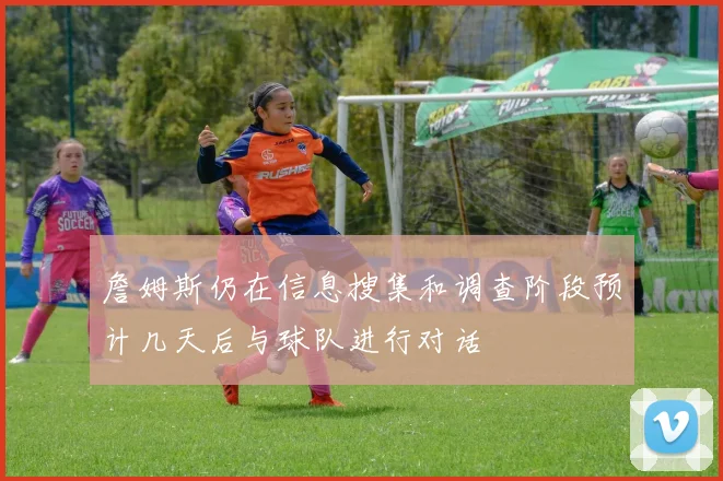詹姆斯仍在信息搜集和调查阶段预计几天后与球队进行对话