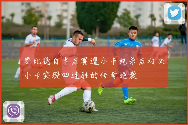 恩比德自季后赛遭小卡绝杀后对决小卡实现四连胜的传奇逆袭