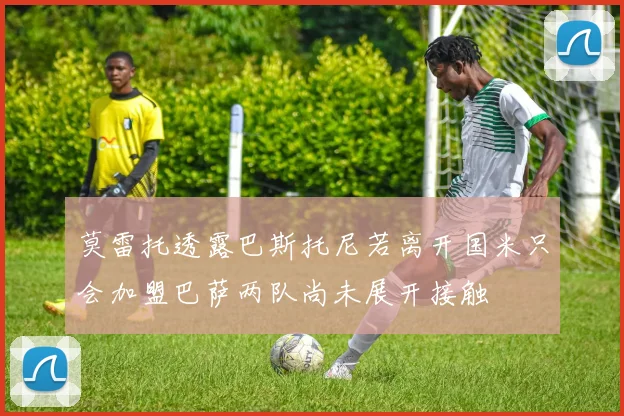 莫雷托透露巴斯托尼若离开国米只会加盟巴萨两队尚未展开接触
