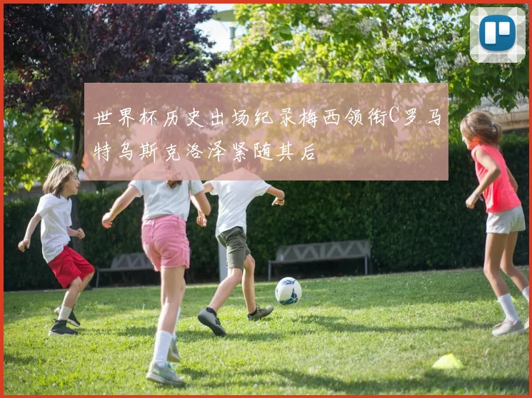 世界杯历史出场纪录梅西领衔C罗马特乌斯克洛泽紧随其后