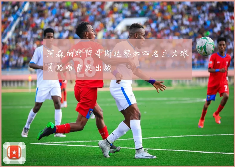 阿森纳对阵哥斯达黎加四名主力球员恐难首发出战