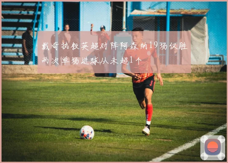 戴奇执教英超对阵阿森纳19场仅胜两次单场进球从未超1个