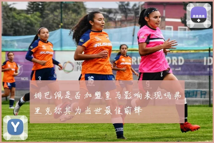 姆巴佩是否加盟皇马影响表现吗弗里克称其为当世最佳前锋