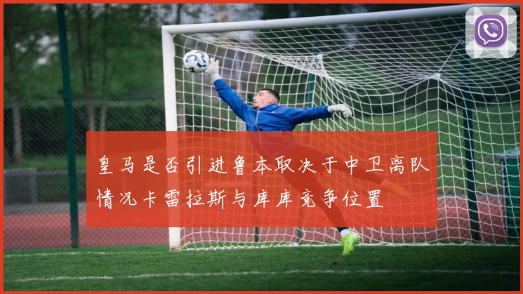 皇马是否引进鲁本取决于中卫离队情况卡雷拉斯与库库竞争位置