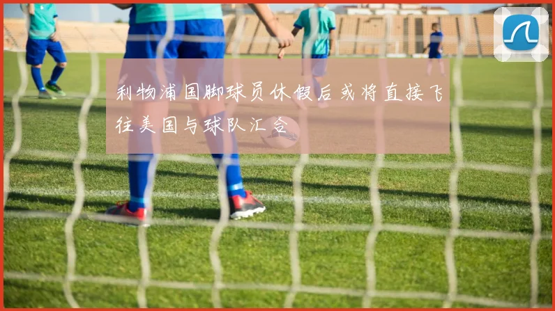 利物浦国脚球员休假后或将直接飞往美国与球队汇合
