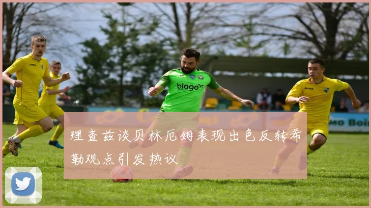 理查兹谈贝林厄姆表现出色反转希勒观点引发热议