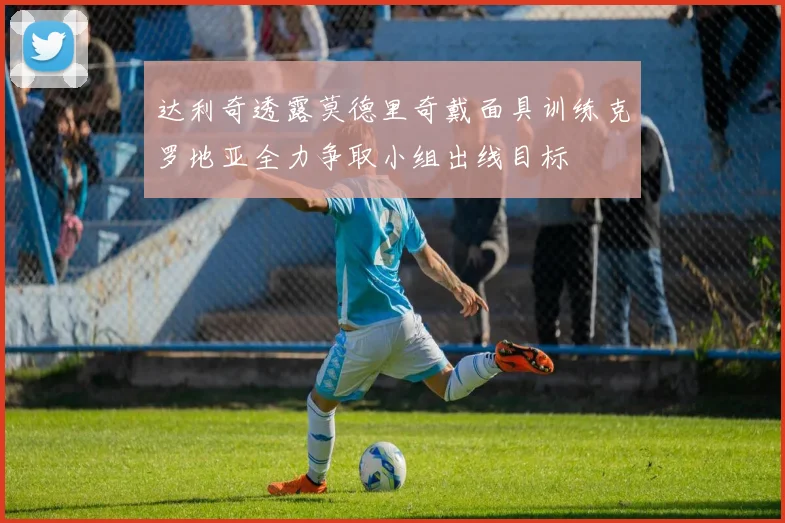 达利奇透露莫德里奇戴面具训练克罗地亚全力争取小组出线目标