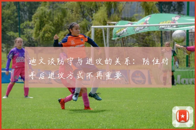 迪文谈防守与进攻的关系：防住对手后进攻方式不再重要