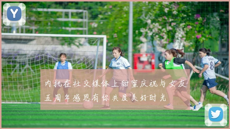 内托在社交媒体上甜蜜庆祝与女友五周年感恩有你共度美好时光
