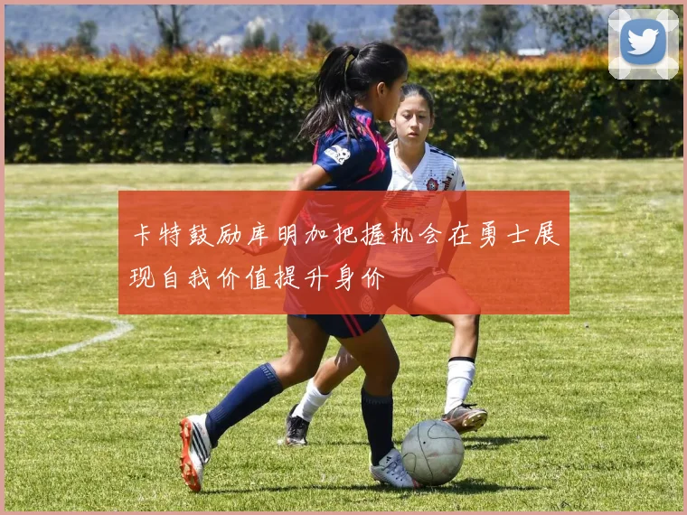卡特鼓励库明加把握机会在勇士展现自我价值提升身价