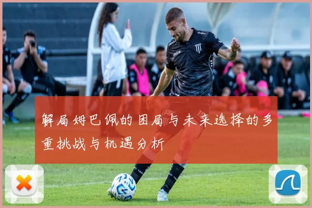 解局姆巴佩的困局与未来选择的多重挑战与机遇分析