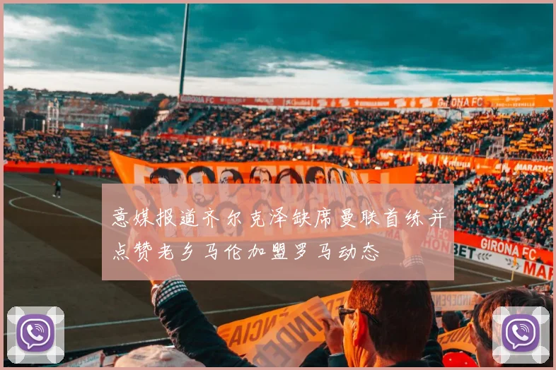 意媒报道齐尔克泽缺席曼联首练并点赞老乡马伦加盟罗马动态