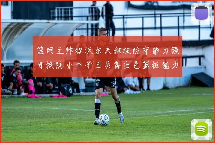 篮网主帅称沃尔夫积极防守能力强可换防小个子且具备出色篮板能力