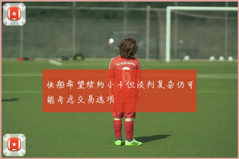 快船希望续约小卡但谈判复杂仍可能考虑交易选项