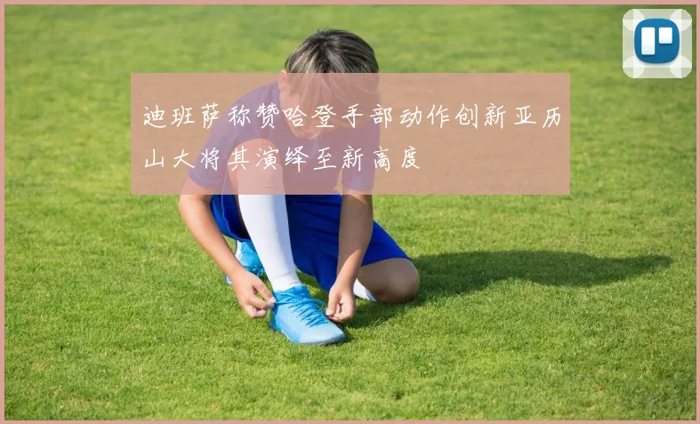 迪班萨称赞哈登手部动作创新亚历山大将其演绎至新高度