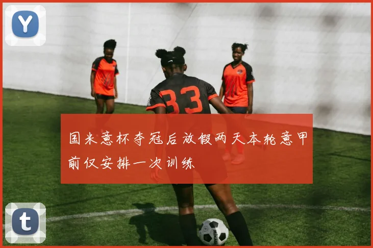 国米意杯夺冠后放假两天本轮意甲前仅安排一次训练