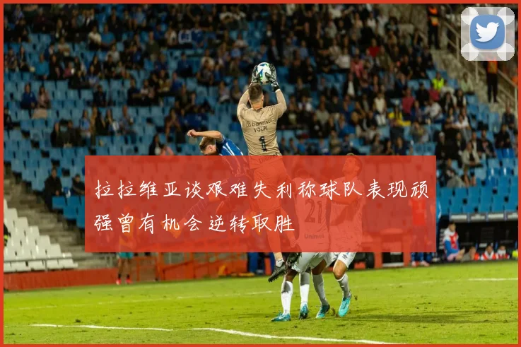 拉拉维亚谈艰难失利称球队表现顽强曾有机会逆转取胜