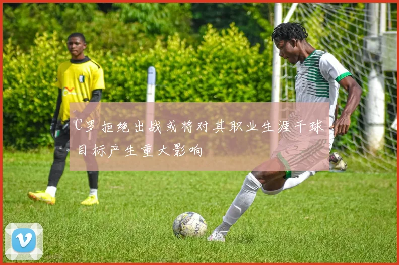 C罗拒绝出战或将对其职业生涯千球目标产生重大影响